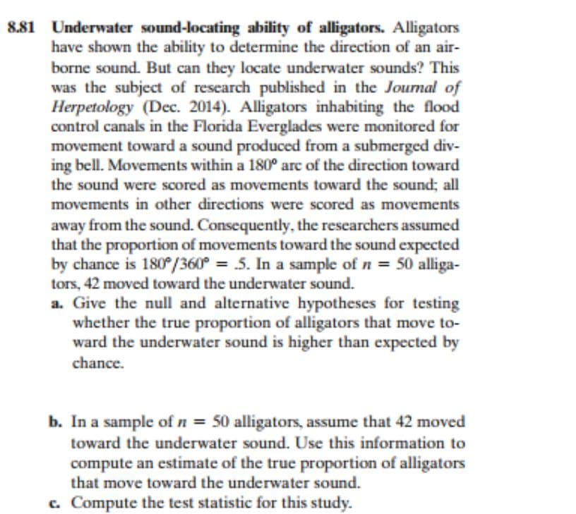 881 Underwater sound-locating ability of alligators. Alligators
have shown the ability to determine the direction of an air-
borne sound. But can they locate underwater sounds? This
was the subject of research published in the Journal of
Herpetology (Dec. 2014). Alligators inhabiting the flood
control canals in the Florida Everglades were monitored for
movement toward a sound produced from a submerged div-
ing bell. Movements within a 180° arc of the direction toward
the sound were scored as movements toward the sound; all
movements in other directions were scored as movements
away from the sound. Consequently, the researchers assumed
that the proportion of movements toward the sound expected
by chance is 180°/360° = .5. In a sample of n = 50 alliga-
tors, 42 moved toward the underwater sound.
a. Give the null and alternative hypotheses for testing
whether the true proportion of alligators that move to-
ward the underwater sound is higher than expected by
chance.
b. In a sample of n = 50 alligators, assume that 42 moved
toward the underwater sound. Use this information to
compute an estimate of the true proportion of alligators
that move toward the underwater sound.
c. Compute the test statistic for this study.
