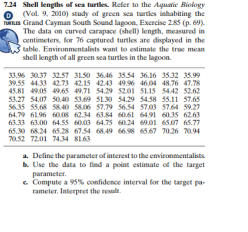 7.24 Shell lengths of sea turtles. Refer to the Aquatic Biology
O (Vol. 9, 2010) study of green sea turtles inhabiting the
TURTLES Grand Cayman South Sound lagoon, Exercise 2.85 (p. 69).
The data on curved carapace (shell) length, measured in
centimeters, for 76 captured turtles are displayed in the
table. Environmentalists want to estimate the true mean
shell length of all green sea turtles in the lagoon.
33.96 30.37 32.57 31.50 36.46 35.54 36.16 35.32 35.99
39.55 44.33 42.73 42.15 42.43 49.96 46.04 48.76 47.78
45.81 49.05 49.65 49.71 54.29 52.01 51.15 54.42 52.62
53.27 54.07 50.40 53.69 51.30 54.29 54.58 55.11 57.65
56.35 55.68 58.40 58.06 57.79 56.54 57.03 57.64 59.27
64.79 61.96 60.08 62.34 63.84 60.61 64.91 60.35 62.63
63.33 63.00 64.55 60.03 64.75 60.24 69.01 65.07 65.77
65.30 68.24 65.28 67.54 68.49 66.98 65.67 70.26 70.94
70.52 72.01 74.34 81.63
a. Define the parameter of interest to the environmentalists.
b. Use the data to find a point estimate of the target
parameter.
c. Compute a 95% confidence interval for the target pa-
rameter. Interpret the result.
