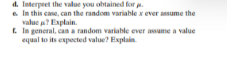 d. Interpret the value you obtained for a.
e. In this case, can the random variable x ever assume the
value u? Explain.
f. In general, can a random variable ever assume a value
equal to its expected value? Explain.
