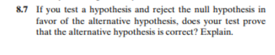 8.7 If you test a hypothesis and reject the null hypothesis in
favor of the alternative hypothesis, does your test prove
that the alternative hypothesis is correct? Explain.
