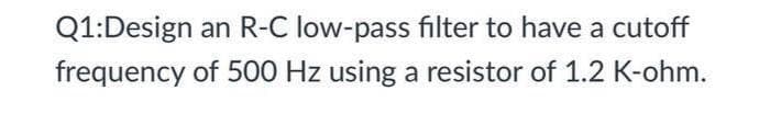 Q1: Design an R-C low-pass filter to have a cutoff
of 500 Hz using a resistor of 1.2 K-ohm.
frequency