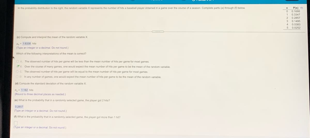 In the probability distribution to the right, the random variable X represents the number of hits a baseball player obtained in a game over the course of a season. Complete parts (a) through (f) below.
P(x) D
0 0.1666
1 0.3347
2
0.2857
3 0.1495
4 0.0383
5 0.0252
(c) Compute and interpret the mean of the random variable X.
H= 1.6338 hits
(Type an integer or a decimal. Do not round.)
Which of the following interpretations of the mean is correct?
O A. The observed number of hits per game will be less than the mean number of hits per game for most games.
B. Over the course of many games, one would expect the mean number of hits per game to be the mean of the random variable.
O C. The observed number of hits per game will be equal to the mean number of hits per game for most games.
O D. In any number of games, one would expect the mean number of hits per game to be the mean of the random variable.
(d) Compute the standard deviation of the random variable X.
a, = 1.182 hits
(Round to three decimal places as needed.)
(e) What is the probability that in a randomly selected game, the player got 2 hits?
0.2857
(Type an integer or a decimal. Do not round.)
(f) What is the probability that in a randomly selected game, the player got more than 1 hit?
(Type an integer or a decimal. Do not round.)
