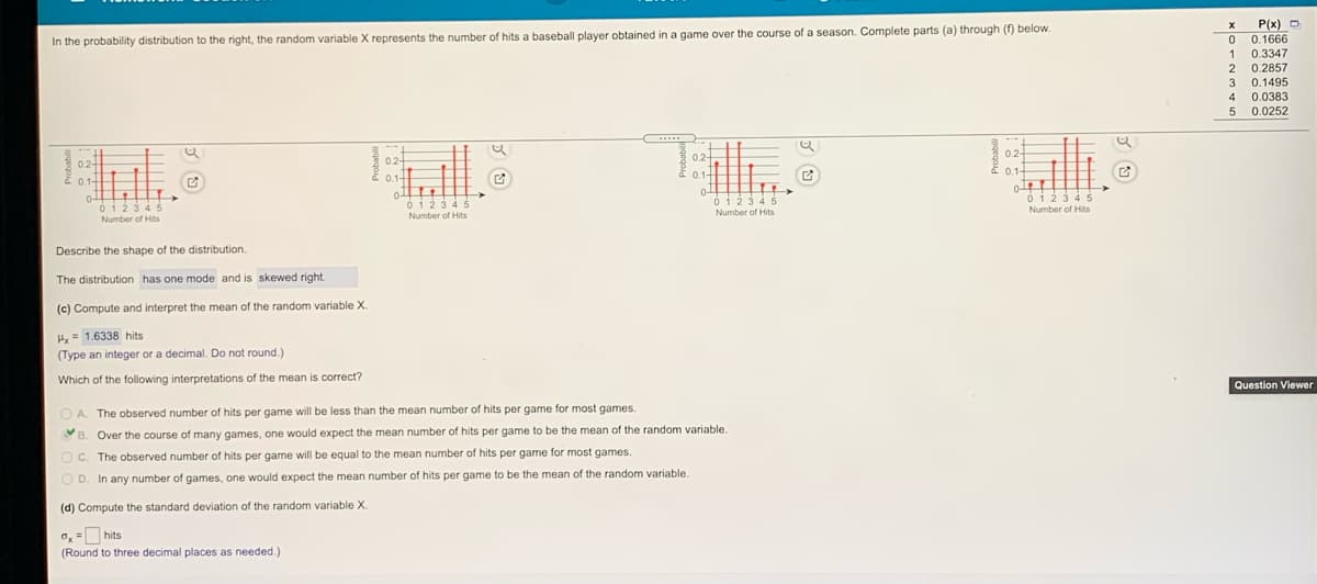 P(x) D
0.1666
In the probability distribution to the right, the random variable X represents the number of hits a baseball player obtained in a game over the course of a season. Complete parts (a) through (f) below
0.3347
0.2857
1
2
3 0.1495
4 0.0383
5 0.0252
....
0.2-
02-
0.2-
0.2-
0.1-
0.1-
0.1+
0.1-
0123 45
Number of Hits
ó123 4
Number of Hits
0123 4 5
Number of Hits
0123 4 5
Number of Hits
Describe the shape of the distribution.
The distribution has one mode and is skewed right.
(c) Compute and interpret the mean of the random variable X.
Hx= 1.6338 hits
(Type an integer or a decimal. Do not round.)
Which of the following interpretations of the mean is correct?
Question Viewer
O A. The observed number of hits per game will be less than the mean number of hits per game for most games.
B. Over the course of many games, one would expect the mean number of hits per game to be the mean of the random variable.
OC. The observed number of hits per game will be equal to the mean number of hits per game for most games.
O D. In any number of games, one would expect the mean number of hits per game to be the mean of the random variable.
(d) Compute the standard deviation of the random variable X.
0, =hits
(Round to three decimal places as needed.)
