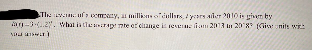 The revenue of a company, in millions of dollars, t years after 2010 is given by
R(t) =3· (1.2)'. What is the average rate of change in revenue from 2013 to 2018? (Give units with
your answer.)
