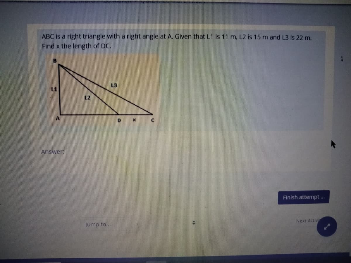 ABC is a right triangle with a right angle at A. Given that L1 is 11 m, L2 is 15 m and L3 is 22 m.
Find x the length of DC.
L3
12
Answer:
Finish attempt ...
Next Activi
Jump to...
