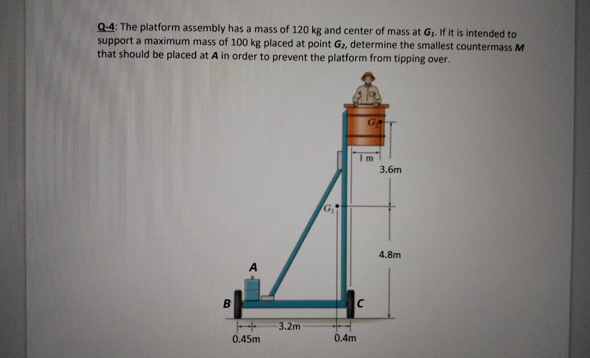 Q-4: The platform assembly has a mass of 120 kg and center of mass at G1. If it is intended to
support a maximum mass of 100 kg placed at point G2, determine the smallest countermass M
that should be placed at A in order to prevent the platform from tipping over.
GT
1 m
3.6m
4.8m
3.2m
0.45m
0.4m
