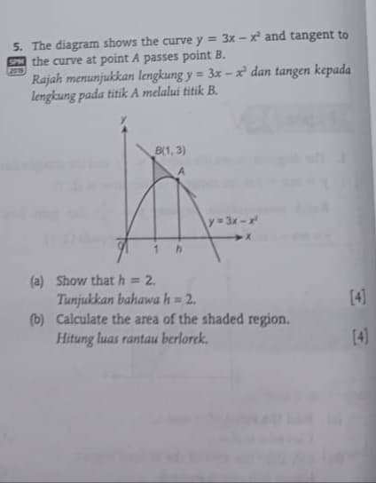 5. The diagram shows the curve y = 3x – x and tangent to
SPM the curve at point A passes point B.
201
Rajah menunjukkan lengkung y = 3x –x² dan tangen kepada
lengkung pada titik A melalui titik B.
%3D
B(1, 3)
y= 3x-x
(a) Show that h = 2.
Tunjukkan bahawa h = 2.
(b) Calculate the area of the shaded region.
Hitung luas rantau berlorek.
[4]
[4]
