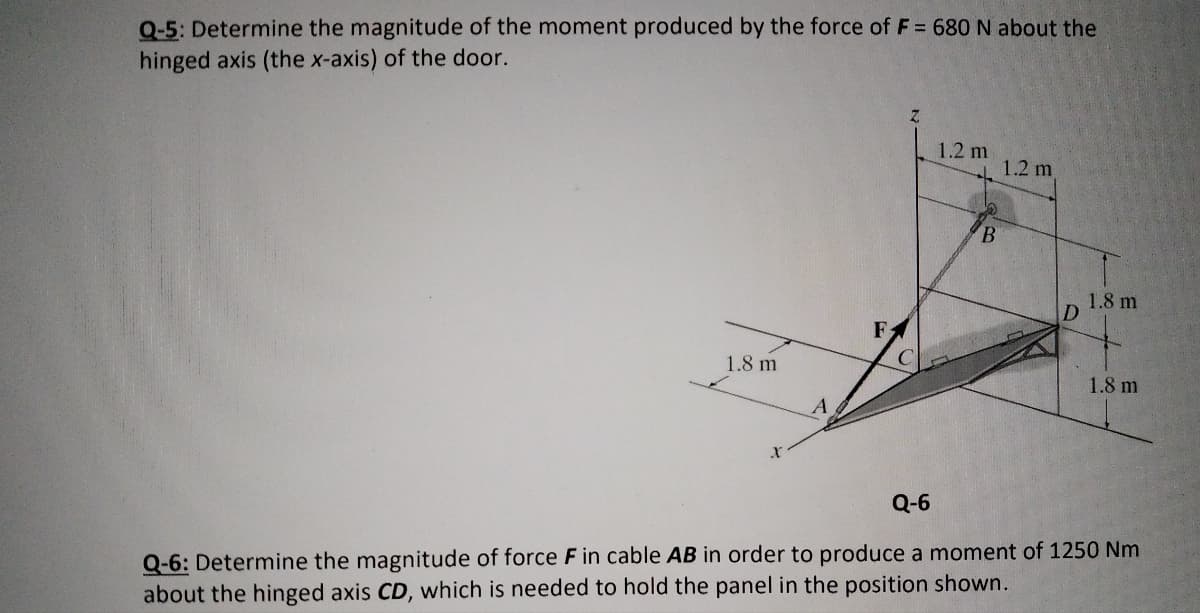 Q-5: Determine the magnitude of the moment produced by the force of F = 680 N about the
hinged axis (the x-axis) of the door.
1.2 m
1.2 m
B.
1.8 m
D.
1.8 m
1.8 m
A
Q-6
Q-6: Determine the magnitude of force F in cable AB in order to produce a moment of 1250 Nm
about the hinged axis CD, which is needed to hold the panel in the position shown.
