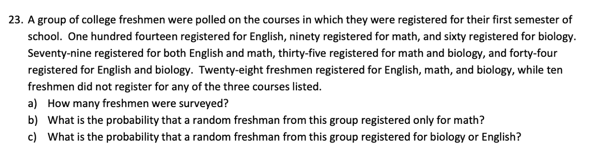 23. A group of college freshmen were polled on the courses in which they were registered for their first semester of
school. One hundred fourteen registered for English, ninety registered for math, and sixty registered for biology.
Seventy-nine registered for both English and math, thirty-five registered for math and biology, and forty-four
registered for English and biology. Twenty-eight freshmen registered for English, math, and biology, while ten
freshmen did not register for any of the three courses listed.
a) How many freshmen were surveyed?
b) What is the probability that a random freshman from this group registered only for math?
c) What is the probability that a random freshman from this group registered for biology or English?
