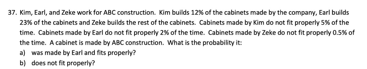 37. Kim, Earl, and Zeke work for ABC construction. Kim builds 12% of the cabinets made by the company, Earl builds
23% of the cabinets and Zeke builds the rest of the cabinets. Cabinets made by Kim do not fit properly 5% of the
time. Cabinets made by Earl do not fit properly 2% of the time. Cabinets made by Zeke do not fit properly 0.5% of
the time. A cabinet is made by ABC construction. What is the probability it:
a) was made by Earl and fits properly?
b) does not fit properly?
