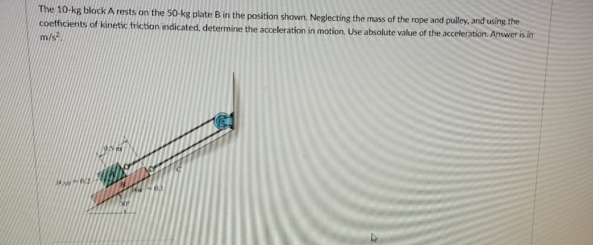 The 10-kg block A rests on the 50-kg plate B in the position shown. Neglecting the mass of the rope and pulley, and using the
coefficients of kinetic friction indicated, determine the acceleration in motion. Use absolute value of the acceleration. Answer is in
m/s?.
