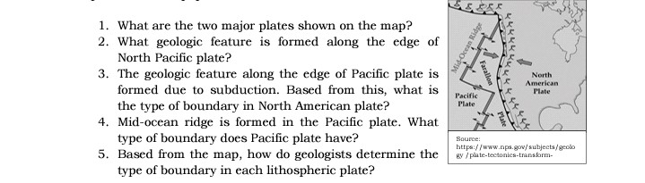 1. What are the two major plates shown on the map?
2. What geologic feature is formed along the edge of
North Pacific plate?
3. The geologic feature along the edge of Pacific plate is
formed due to subduction. Based from this, what is
the type of boundary in North American plate?
4. Mid-ocean ridge is formed in the Pacific plate. What
type of boundary does Pacific plate have?
5. Based from the map, how do geologists determine the
type of boundary in each lithospheric plate?
North
American
Plate
Pacific
Plate
Source:
https://www.npa.gov/subjects/geolo
gy /plate-tectonics-transform-
