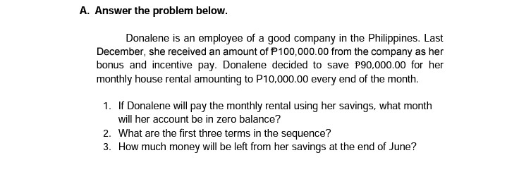 A. Answer the problem below.
Donalene is an employee of a good company in the Philippines. Last
December, she received an amount of P100,000.00 from the company as her
bonus and incentive pay. Donalene decided to save P90,000.00 for her
monthly house rental amounting to P10,000.00 every end of the month.
1. If Donalene will pay the monthly rental using her savings, what month
will her account be in zero balance?
2. What are the first three terms in the sequence?
3. How much money will be left from her savings at the end of June?
