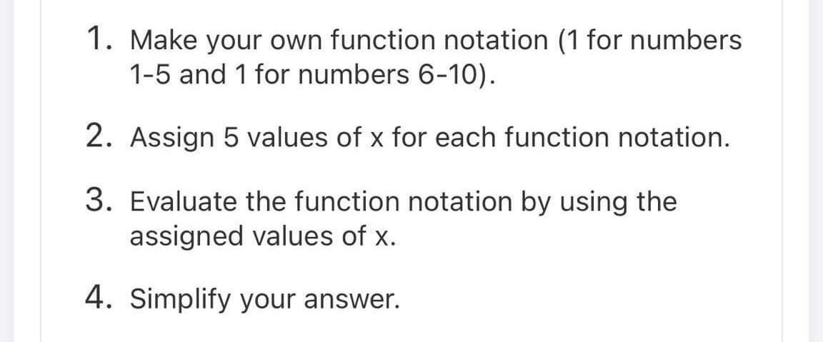 1. Make your own function notation (1 for numbers
1-5 and 1 for numbers 6-10).
2. Assign 5 values of x for each function notation.
3. Evaluate the function notation by using the
assigned values of x.
4. Simplify your answer.
