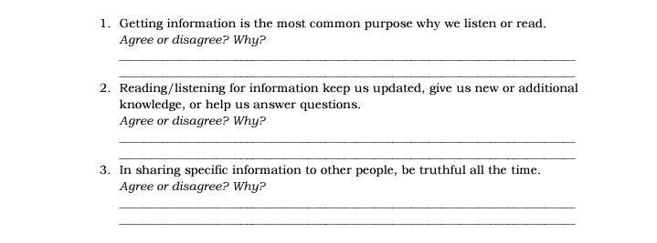 1. Getting information is the most common purpose why we listen or read.
Agree or disagree? Why?
2. Reading/listening for information keep us updated, give us new or additional
knowledge, or help us answer questions.
Agree or disagree? Why?
3. In sharing specific information to other people, be truthful all the time.
Agree or disagree? Why?
