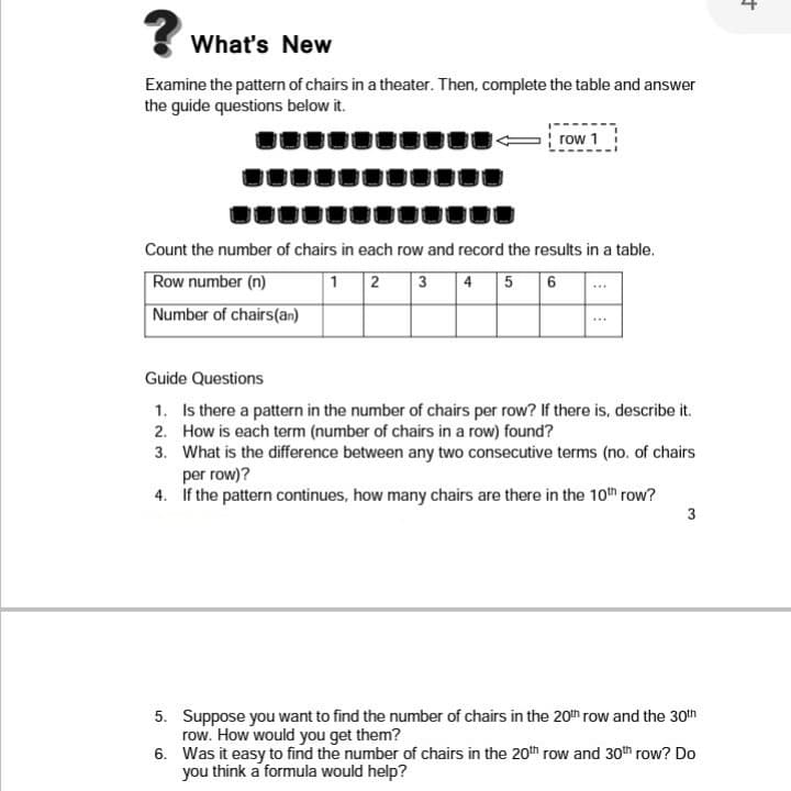 What's New
Examine the pattern of chairs in a theater. Then, complete the table and answer
the guide questions below it.
row 1
Count the number of chairs in each row and record the results in a table.
Row number (n)
Number of chairs(an)
1 2 3 4 5 6
Guide Questions
1. Is there a pattern in the number of chairs per row? If there is, describe it.
2. How is each term (number of chairs in a row) found?
3. What is the difference between any two consecutive terms (no. of chairs
per row)?
4. If the pattern continues, how many chairs are there in the 10th row?
5. Suppose you want to find the number of chairs in the 20nh row and the 30th
row. How would you get them?
6. Was it easy to find the number of chairs in the 20th row and 30th row? Do
you think a formula would help?
3.
