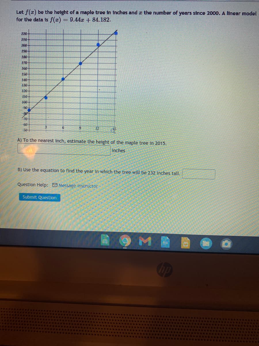 Let f(a) be the helght of a maple tree in inches and z the number of years since 2000. A linear model
for the data is f() = 9.44x + 84.182.
%3D
220
210
200
190
180
170
160
150
140
130
120
10
100
90
70
60
50
12
15
A) To the nearest inch, estimate the height of the maple tree in 2015.
inches
B) Use the equation to find the year in which the tree will be 232 inches tall.
Question Help: Message instructor
Submit Question
