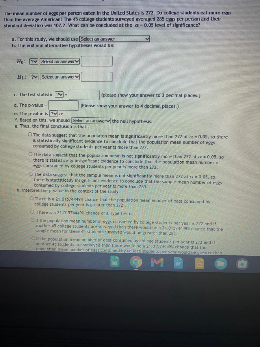The mean number of eggs per person eaten in the United States is 272. Do college students eat more eggs
than the average Arnerican? The 45 college students surveyed averaged 285 eggs per person and their
standard deviation was 107.2. What can be concluded at the a= 0.05 level of significance?
a. For this study, we should use Select an answer
b. The null and alternative hypotheses would be:
Ho: ?vSelect an answerv
H1: ?vSelect an answerV
c. The test statistic ?v=
(please show your answer to 3 decimal places.)
d. The p-value =
(Please show your answer to 4 decimal places.)
e. The p-value is ?va
f. Based on this, we should Select an answerv the null hypothesis.
g. Thus, the final conclusion is that
O The data suggest that the populaton mean is significantly more than 272 at a = 0.05, so there
is statistically significant evidence to conclude that the population mean number of eggs
consumed by college students per year is more than 272.
O The data suggest that the population mean is not significantly more than 272 at a = 0.05, so
there is statistically insignificant evidence to conclude that the population mean number of
eggs consumed by college students per year is more than 272.
O The data suggest that the sample mean is not significantly more than 272 at a = 0.05, so
there is statistically insignificant evidence to conclude that the sample mean number of eggs
consumed by college students per year is more than 285.
h. Interpret the p-value in the context of the study.
O There is a 21.01574449% chance that the population mean number of eggs consumed by
college students per year is greater than 272
O There is a 21.01574449% chance of a Type I error.
O If the population mean number of eggs consumed by college students per year is 272 and if
another 45 college students are surveyed then there would be a 21.01574449% chance that the
sample mean for these 45 students surveyed would be greater than 285.
OIf the population mean number of eggs consumed by college students per year is 272 and if
another 45 students are surveyed then there would be a 21.01574449% chance that the
population mean number of eggs consumed by college students per vear would be greater than
