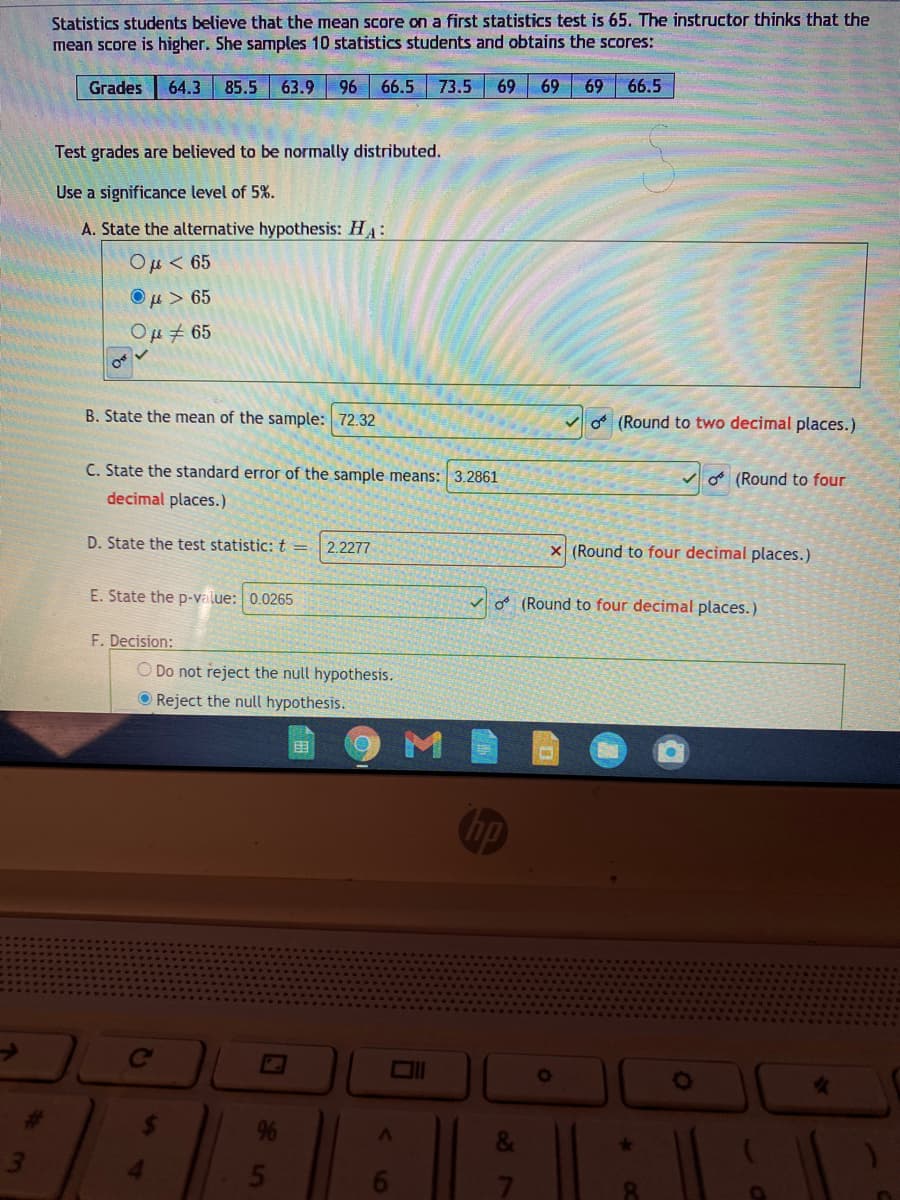 Statistics students believe that the mean score on a first statistics test is 65. The instructor thinks that the
mean score is higher. She samples 10 statistics students and obtains the scores:
Grades
64.3
85.5
63.9
96
66.5
73.5
69
69
69
66.5
Test grades are believed to be normally distributed.
Use a significance level of 5%.
A. State the alternative hypothesis: HA:
Ou< 65
Ομ > 65
Ομ4 65
B. State the mean of the sample: 72.32
of (Round to two decimal places.)
C. State the standard error of the sample means: 3.2861
o (Round to four
decimal places.)
D. State the test statistic: t =
2.2277
x (Round to four decimal places.)
E. State the p-value: 0.0265
o (Round to four decimal places.)
F. Decision:
O Do not reject the null hypothesis.
O Reject the null hypothesis.
M
Chp
Ce
24
