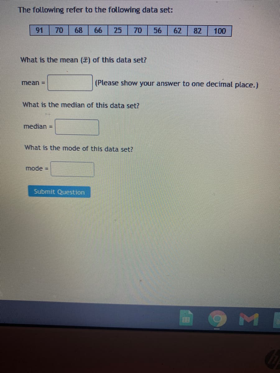 The following refer to the following data set:
91
70
68
66
25
70
56
62
82
100
What is the mean (7) of this data set?
(Please show your answer to one decimal place.)
What is the median of this data set?
median =
What is the mode of this data set?
mode%3D
Submit Question
ME
