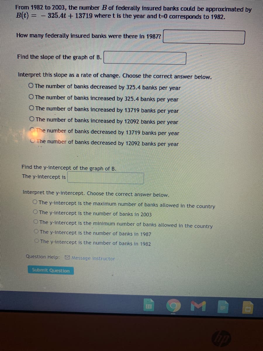 From 1982 to 2003, the number B of federally insured banks could be approximated by
B(t):
325.4t+ 13719 where t is the year and t-0 corresponds to 1982.
How many federally insured banks were there in 1987R
Find the slope of the graph of B.
Interpret this slope as a rate of change. Choose the correct answer below.
O The number of banks decreased by 325.4 banks per year
O The number of banks increased by 325.4 banks per year
O The number of banks increased by 13719 banks per year
O The number of banks increased by 12092 banks per year
The number of banks decreased by 13719 banks per year
O The number of banks decreased by 12092 banks per year
Find the y-intercept of the graph of B.
The y-intercept is
Interpret the y-intercept. Choose the correct answer below.
O The y-intercept is the maximum number of banks allowed in the country
O The y-intercept is the number of banks in 2003
O The y-intercept is the minimum number of banks allowed in the country
O The y-intercept is the number of banks in 1987
O The y-intercept is the number of banks in 1982
Question Help: Message instructor
Submit Question

