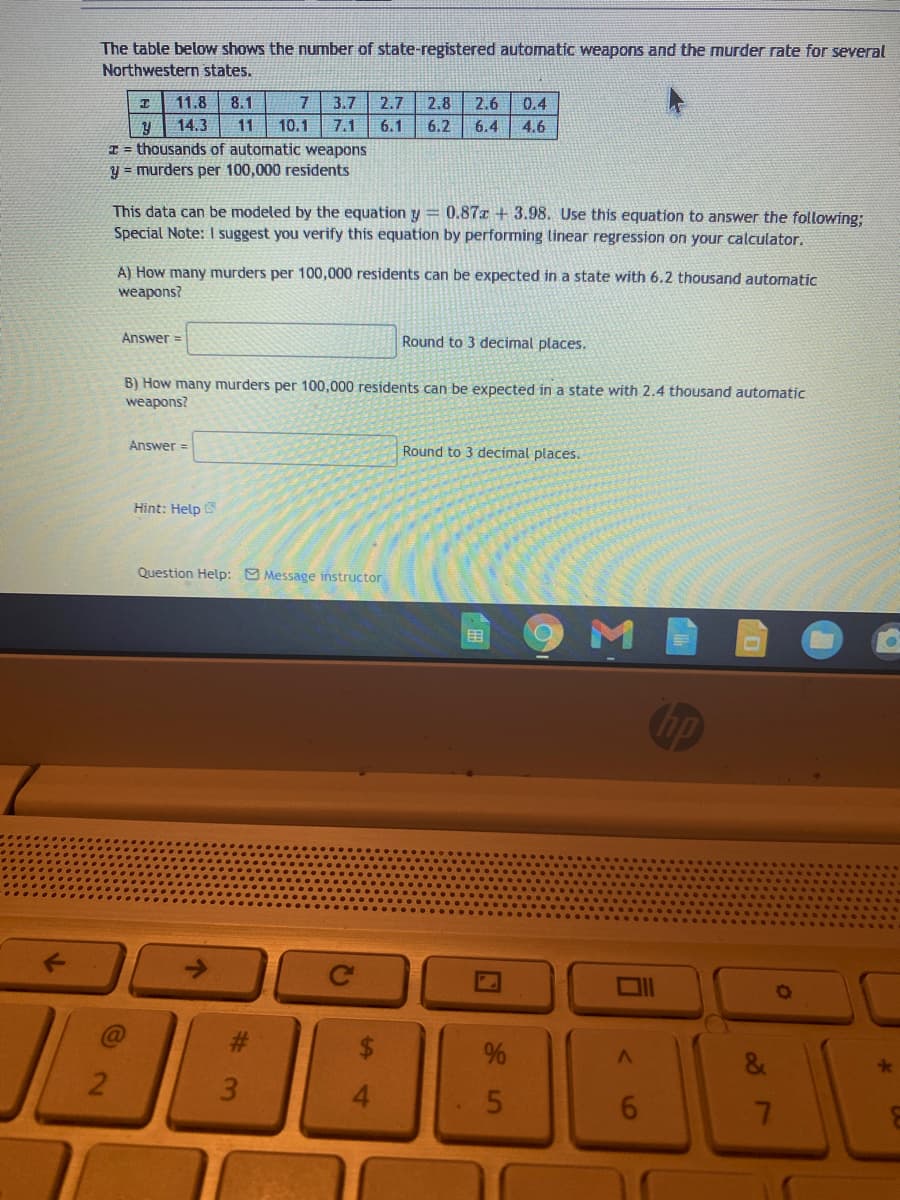 The table below shows the number of state-registered automatic weapons and the murder rate for several
Northwestern states.
11.8
8.1
7
3.7
2.7
2.8
2.6
0.4
14.3
11
10.1
7.1
6.1
6.2
6.4
4.6
I = thousands of automatic weapons
y = murders per 100,000 residents
This data can be modeled by the equation y = 0.87x + 3.98. Use this equation to answer the following:
Special Note: I suggest you verify this equation by performing linear regression on your calculator.
A) How many murders per 100,000 residents can be expected in a state with 6.2 thousand automatic
weapons?
Answer =
Round to 3 decimal places.
B) How many murders per 100,000 residents can be expected in a state with 2.4 thousand automatic
weapons?
Answer =
Round to 3 decimal places.
Hint: Help
Question Help: 9 Message instructor
田
@
3
16
