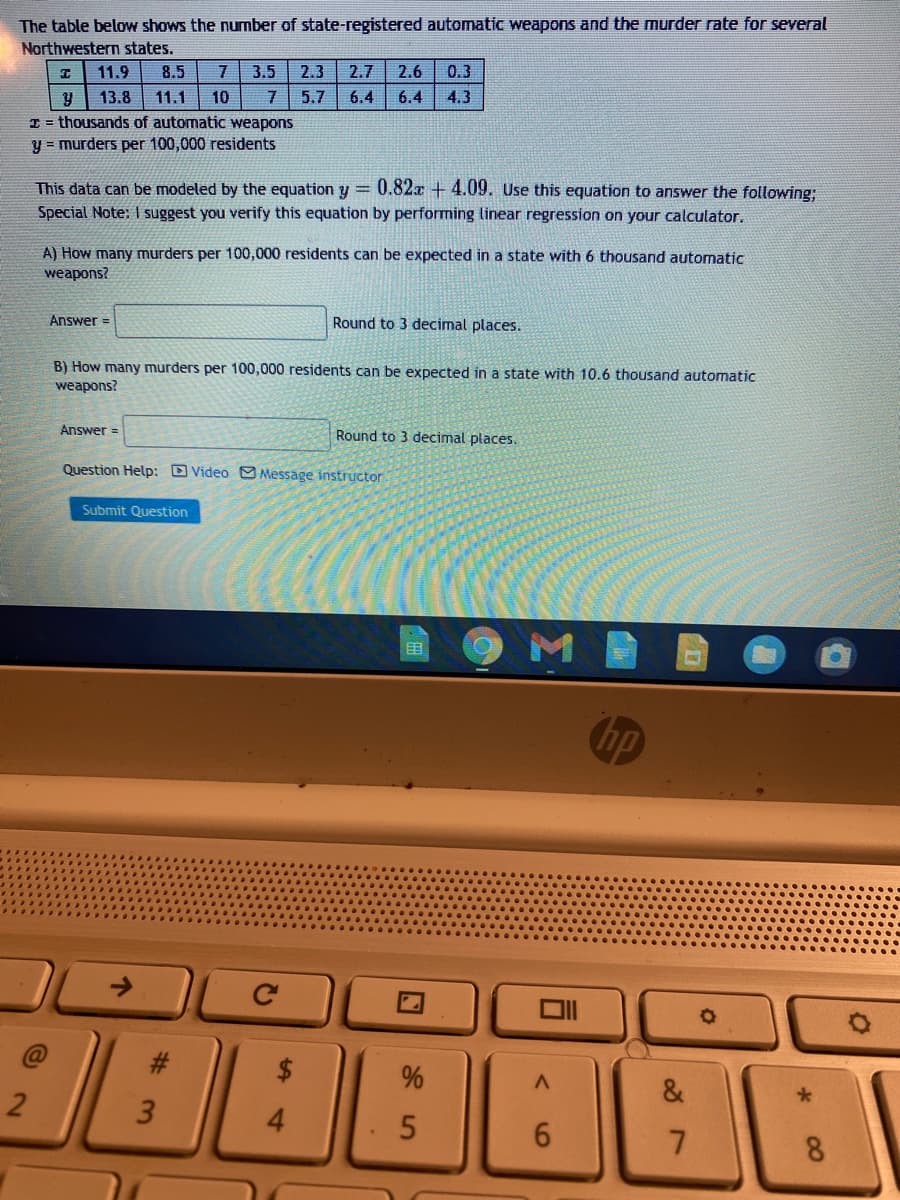 The table below shows the number of state-registered automatic weapons and the murder rate for several
Northwestern states.
11.9
8.5
3.5
2.3
2.7
2.6
0.3
13.8
11.1
10
5.7
6.4
6.4
4.3
I = thousands of automatic weapons
y = murders per 100,000 residents
This data can be modeled by the equation y = 0.82x + 4.09. Use this equation to answer the following;
Special Note: I suggest you verify this equation by performing linear regression on your calculator.
A) How many murders per 100,000 residents can be expected in a state with 6 thousand automatic
weapons?
Answer =
Round to 3 decimal places.
B) How many murders per 100,000 residents can be expected in a state with 10.6 thousand automatic
weapons?
Answer =
Round to 3 decimal places.
Question Help: Video O Message instructor
Submit Question
目
hp
->
#3
&
4.
8.
00
%24
