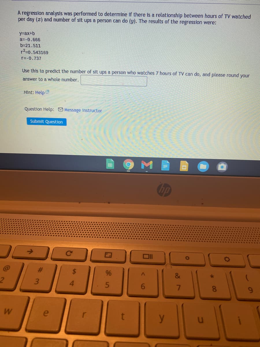 A regression analysis was performed to determine if there is a relationship between hours of TV watched
per day (2) and number of sit ups a person can do (y). The results of the regression were:
y=ax+b
a=-0.666
b=21.511
72=0.543169
r=-0.737
Use this to predict the number of sit ups a person who watches 7 hours of TV can do, and please round your
answer to a whole number.
Hìnt: Help
Question Help: Message instructor
Submit Question
围
hp
Ce
%23
&
3.
4.
6.
8.
W
e
y
61
