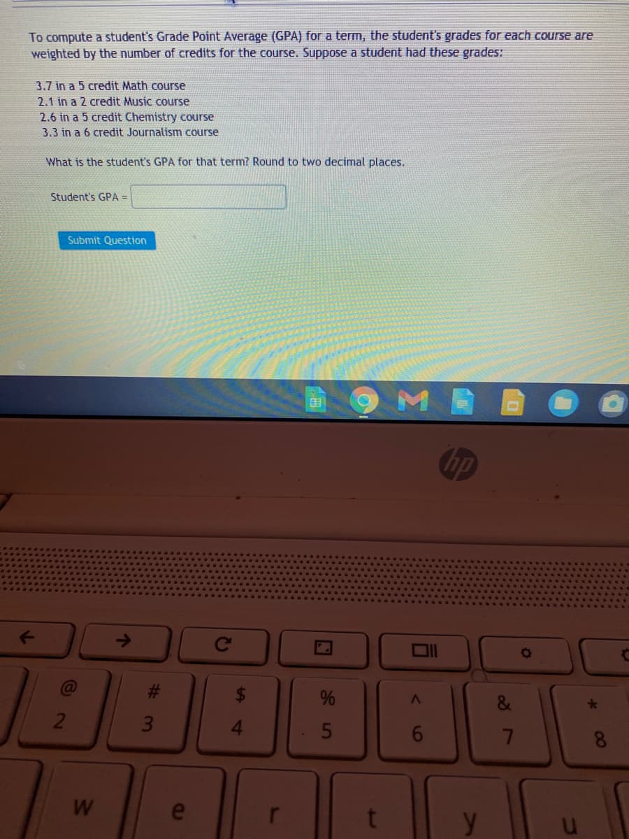To compute a student's Grade Point Average (GPA) for a term, the student's grades for each course are
weighted by the number of credits for the course. Suppose a student had these grades:
3.7 in a 5 credit Math course
2.1 in a 2 credit Music course
2.6 in a 5 credit Chemistry course
3.3 in a 6 credit Journalism course
What is the student's GPA for that term? Round to two decimal places.
Student's GPA =
Submit Question
hp
->
ON
%
2
5
7
W
e
y
00
JI
%2
4
%23
3.
