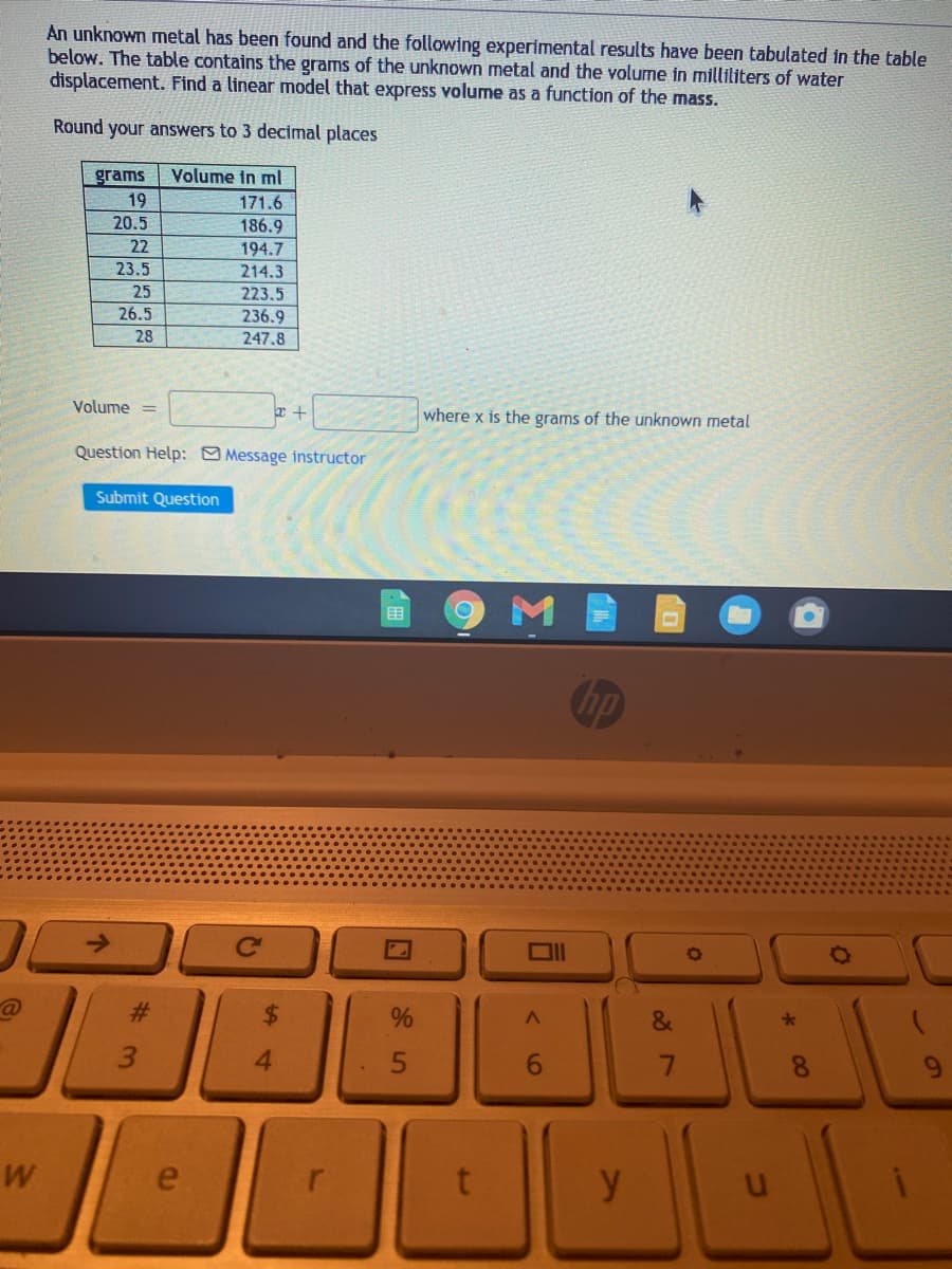 An unknown metal has been found and the following experimental results have been tabulated in the table
below. The table contains the grams of the unknown metal and the volume in milliliters of water
displacement. Find a linear model that express volume as a function of the mass.
Round your answers to 3 decimal places
Volume in ml
grams
19
171.6
20.5
186.9
22
194.7
214.3
23.5
25
223.5
26.5
236.9
247.8
28
Volume =
where x is the grams of the unknown metal
Question Help: Message instructor
Submit Question
目
@
23
4.
6.
8.
y
%2
