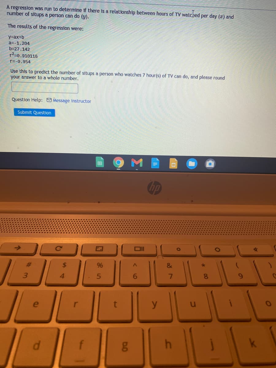 A regression was run to determine if there is a relationship between hours of TV watched per day (x) and
number of situps a person can do (y).
The results of the regression were:
y=ax+b
a=-1.204
b=27.142
r2=0.910116
r=-0.954
Use this to predict the number of situps a person who watches 7 hour(s) of TV can do, and please round
your answer to a whole number.
Question Help: Message instructor
Submit Question
用
hp
->
DII
23
2$
3.
4
6.
7.
8
y
k
f
