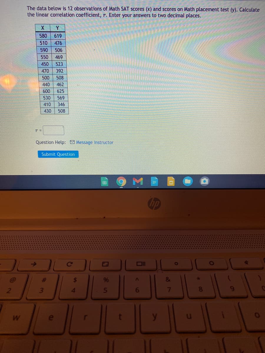 The data below is 12 observations of Math SAT scores (x) and scores on Math placement test (y). Calculate
the linear correlation coefficient, r. Enter your answers to two decimal places.
Y
580
619
510
476
590
506
550
469
450
523
470
392
500
508
440
462
600
625
530
569
410
346
430
508
Question Help: Message instructor
Submit Question
Chp
Ce
%23
7
8.
9.
W
<6
64
