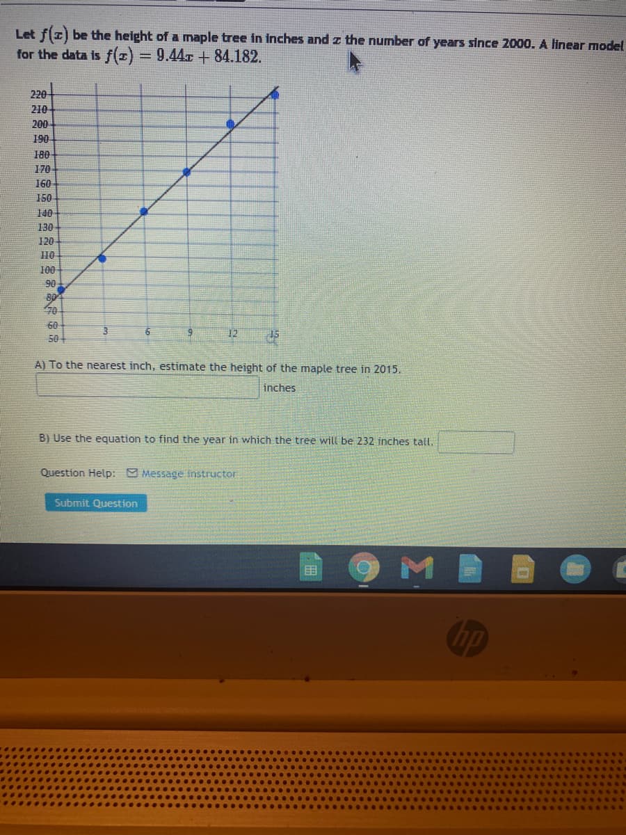 Let f(z) be the height of a maple tree in inches and z the number of years since 2000. A linear model
for the data is f(z)= 9.44r +84.182.
%3D
220
210
200
190
180
170
160
150
140
130
120
10
100
90
80
70
60
50
12
15
A) To the nearest inch, estimate the height of the maple tree in 2015.
inches
B) Use the equation to find the year in which the tree will be 232 inches tall.
Question Help: Message instructor
Submit Question
hp
