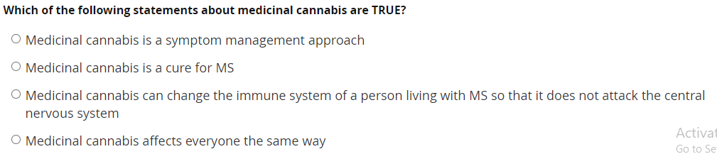 Which of the following statements about medicinal cannabis are TRUE?
O Medicinal cannabis is a symptom management approach
O Medicinal cannabis is a cure for MS
O Medicinal cannabis can change the immune system of a person living with MS so that it does not attack the central
nervous system
Activat
O Medicinal cannabis affects everyone the same way
Go to Se
