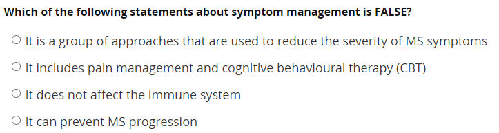 Which of the following statements about symptom management is FALSE?
O It is a group of approaches that are used to reduce the severity of MS symptoms
O It includes pain management and cognitive behavioural therapy (CBT)
O It does not affect the immune system
O It can prevent MS progression
