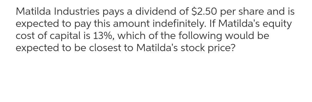 Matilda Industries pays a dividend of $2.50 per share and is
expected to pay this amount indefinitely. If Matilda's equity
cost of capital is 13%, which of the following would be
expected to be closest to Matilda's stock price?
