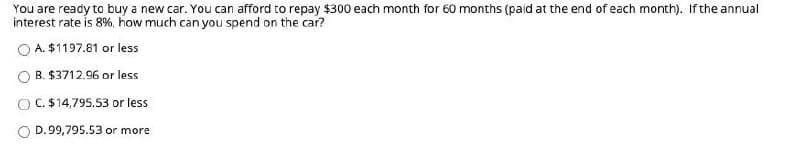 You are ready to buy a new car. You can afford to repay $300 each month for 60 months (paid at the end of each month). If the annual
interest rate is 8%, how much can you spend on the car?
O A. $1197.81 or less
B. $3712.96 or less
O C. $14,795.53 or less
D.99,795.53 or more
