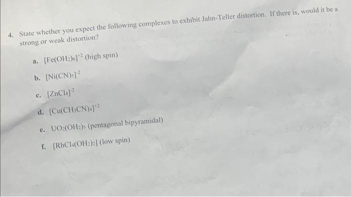 4. State whether you expect the following complexes to exhibit Jahn-Teller distortion. If there is, would it be a
strong or weak distortion?
a. [Fe(OH2)6]2 (high spin)
b. [Ni(CN)]2
c. [ZnCl4]¹2
d. [Cu(CH3CN)4]*²
e. UO2(OH₂)s (pentagonal bipyramidal)
f. [RhCl4(OH₂)2] (low spin)