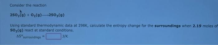 Consider the reaction
250₂(g) + O₂(g) 2503(9)
Using standard thermodynamic data at 298K, calculate the entropy change for the surroundings when 2.19 moles of
SO₂(g) react at standard conditions.
AS
surroundings
3/K