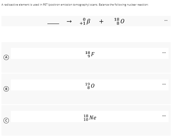 A radioactive element is used in PET (positron emission tomography) scans. Balance the following nuclear reaction:
A
(B)
0
+iß
18 F
19
18 Ne
10
+
180
...