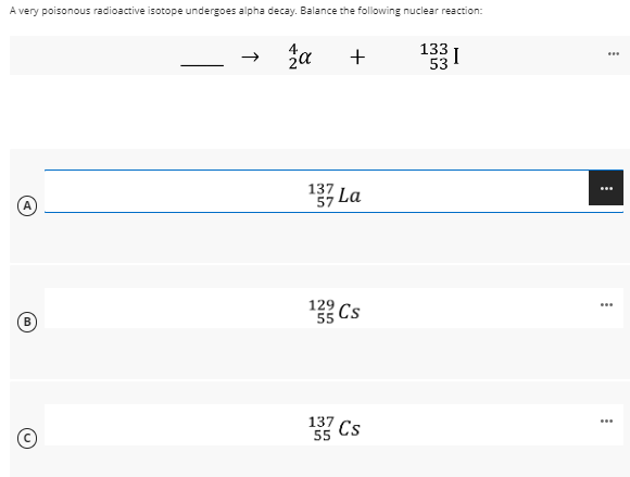 A very poisonous radioactive isotope undergoes alpha decay. Balance the following nuclear reaction:
A
B
→ za
+
137 La
129
55 Cs
137
Cs
55
133 1
I
53
***
...
...