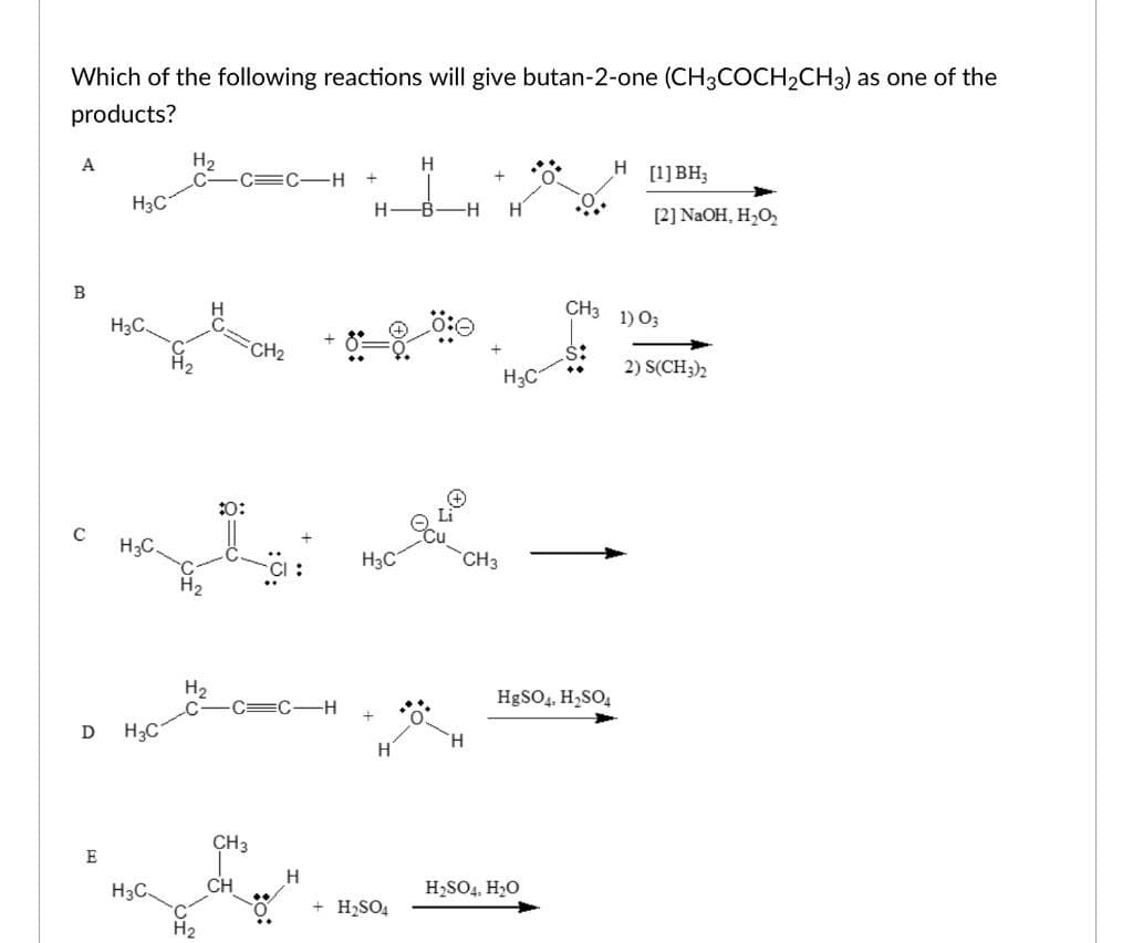 Which of the following reactions will give butan-2-one (CH3COCH₂CH3) as one of the
products?
A
B
C
D
E
H₂C
H₂C.
H3C.
H3C
H3C.
H₂
H₂
H₂
:0:
CH3
CH
C-H
CH₂
H3C
+
H-B-H
H
H
H₂SO4
+
CH3
H
H
H3C
CH3
$:
HgSO4, H₂SO4
➤
H₂SO4, H₂O
H [1] BH₂
[2] NaOH, H₂O₂
1) 03
2) S(CH3)2