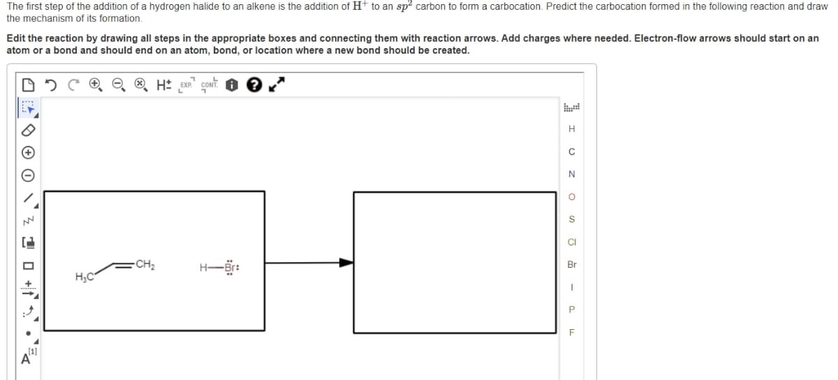 The first step of the addition of a hydrogen halide to an alkene is the addition of H+ to an sp² carbon to form a carbocation. Predict the carbocation formed in the following reaction and draw
the mechanism of its formation.
Edit the reaction by drawing all steps in the appropriate boxes and connecting them with reaction arrows. Add charges where needed. Electron-flow arrows should start on an
atom or a bond and should end on an atom, bond, or location where a new bond should be created.
4²² 0 0 0 1² ²0 +²²E
NN
H₂C
-CH₂
H EXP CONT
H-Br:
H
C
N
O
S
CI
Br
I
P