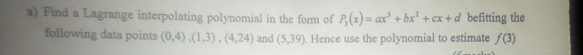 a) Find a Lagrange interpolating polynomial in the form of P,(x) = ax³ + bx² + cx+d befitting the
following data points (0,4),(1,3), (4,24) and (5,39). Hence use the polynomial to estimate f(3)