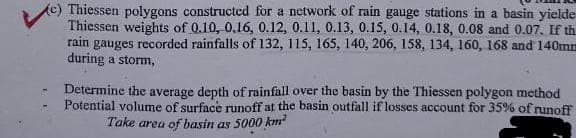 (c) Thiessen polygons constructed for a network of rain gauge stations in a basin yielde
Thiessen weights of 0.10, 0.16, 0.12, 0.11, 0.13, 0.15, 0.14, 0.18, 0.08 and 0.07. If th
rain gauges recorded rainfalls of 132, 115, 165, 140, 206, 158, 134, 160, 168 and 140mm
during a storm,
Determine the average depth of rainfall over the basin by the Thiessen polygon method
Potential volume of surface runoff at the basin outfall if losses account for 35% of runoff
Take area of basin as 5000 km²