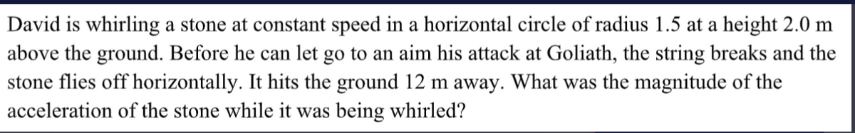 David is whirling a stone at constant speed in a horizontal circle of radius 1.5 at a height 2.0 m
above the ground. Before he can let go to an aim his attack at Goliath, the string breaks and the
stone flies off horizontally. It hits the ground 12 m away. What was the magnitude of the
acceleration of the stone while it was being whirled?