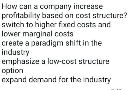 How can a company increase
profitability based on cost structure?
switch to higher fixed costs and
lower marginal costs
create a paradigm shift in the
industry
emphasize a low-cost structure
option
expand demand for the industry