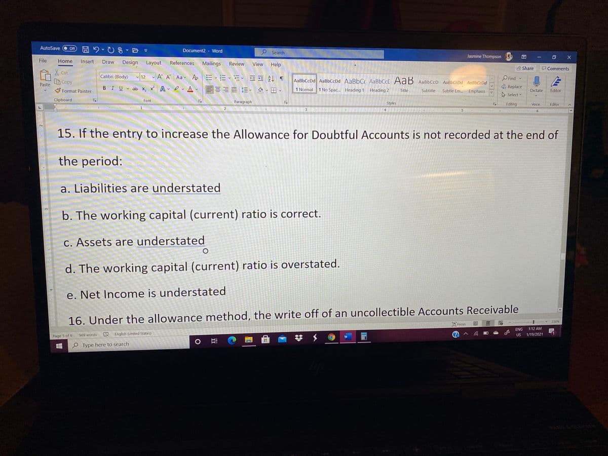 AutoSave
Off A 2- U8
Document2 - Word
Search
Jasmine Thompson
|
File
Home
Insert
Draw
Design
Layout
References
Mailings
Review
View
Help
B Share
Comments
X Cut
Calibri (Body) 12 A A Aa v A.
|三、三、、 4 1
O Find
Replace
BCopy
Paste
AaBbCcDd AaBbCcDd AaBbC AABBCCC AaB AaBbCcD AaBbCcDd AaBbCcDd
BIU ab x, x A A v
三三三 三、么、田、
S Format Painter
1 Normal
1 No Spac. Heading 1 Heading 2
Title
Subtitle
Subtle Em...
Emphasis
Dictate
Editor
A Select v
Clipboard
Font
Paragraph
Styles
Editing
Voice
Editor
1
3
4
6
2]
15. If the entry to increase the Allowance for Doubtful Accounts is not recorded at the end of
the period:
a. Liabilities are understated
b. The working capital (current) ratio is correct
C. Assets are understated
d. The working capital (current) ratio is overstated.
e. Net Income is understated
16. Under the allowance method, the write off of an uncollectible Accounts Receivable
238%
D, Focus
ENG
1:12 AM
R English (United States)
US
1/19/2021
Page 5 of 6
969 words
e Type here to search
