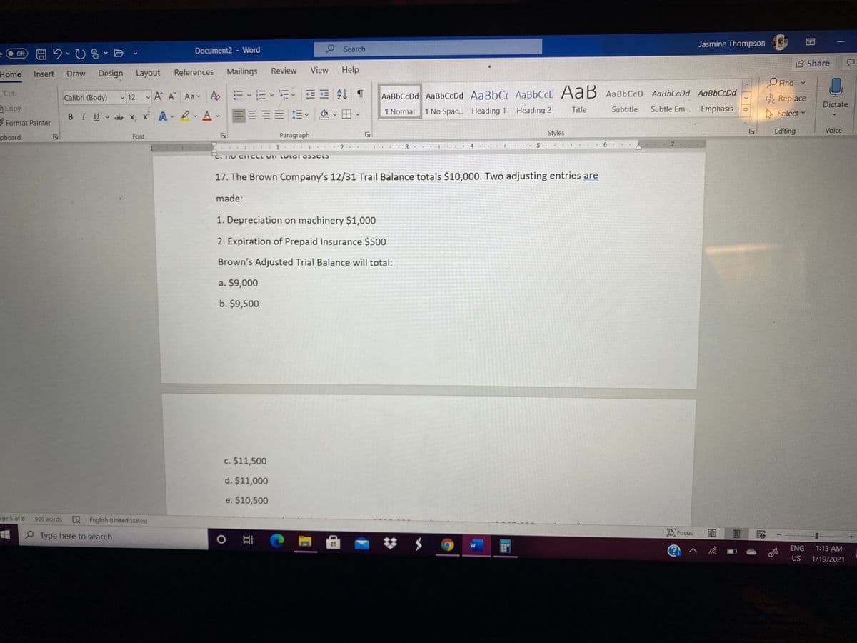 Jasmine Thompson
Document2 - Word
O Search
B Share
Home
Design
Layout
References
Mailings
Review
View
Help
Insert
Draw
O Find
Cut
Calibri (Body) 12 A A Aa A E E E EE T
AaBbCcDd AaBbCcDd AaBbC AaBbCcC AaB AABBCCD
AaBbCcDd AaBbCcDd
S Replace
Dictate
Copy
田
1 Normal
1 No Spac.. Heading 1 Heading 2
Title
Subtitle
Subtle Em...
Emphasis
A Select v
BIU ab x, x' A v
3 Format Painter
Styles
Editing
Voice
pboard
Paragraph
Font
7
17. The Brown Company's 12/31 Trail Balance totals $10,000. Two adjusting entries are
made:
1. Depreciation on machinery $1,000
2. Expiration of Prepaid Insurance $500
Brown's Adjusted Trial Balance will total:
a. $9,000
b. $9,500
c. $11,500
d. $11,000
e. $10,500
age 5 of 6
969 words
English (United States)
Focus ב
P Type here to search
ENG
1:13 AM
US
1/19/2021
127
