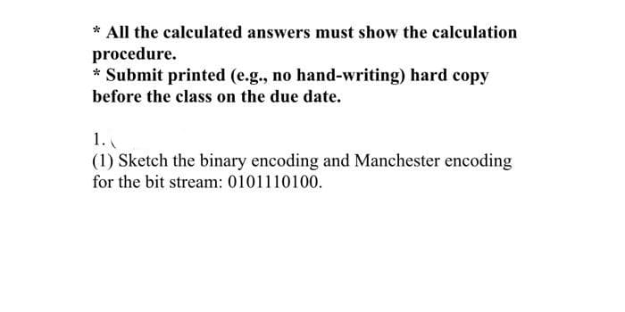 * All the calculated answers must show the calculation
procedure.
* Submit printed (e.g., no hand-writing) hard copy
before the class on the due date.
1.
(1) Sketch the binary encoding and Manchester encoding
for the bit stream: 0101110100.
